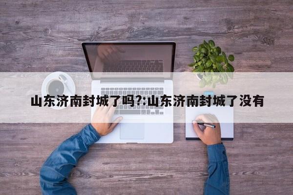 山东济南封城了吗?:山东济南封城了没有