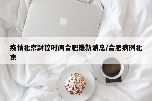 疫情北京封控时间合肥最新消息/合肥病例北京