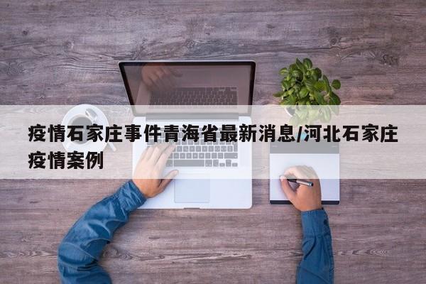 疫情石家庄事件青海省最新消息/河北石家庄疫情案例