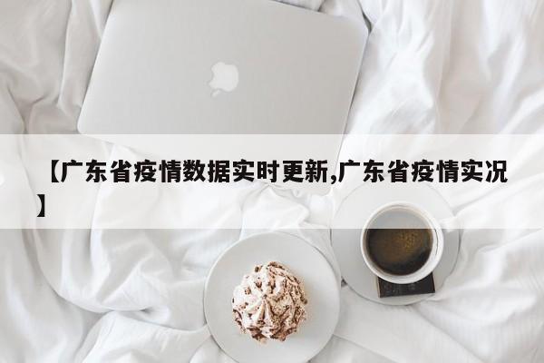 【广东省疫情数据实时更新,广东省疫情实况】
