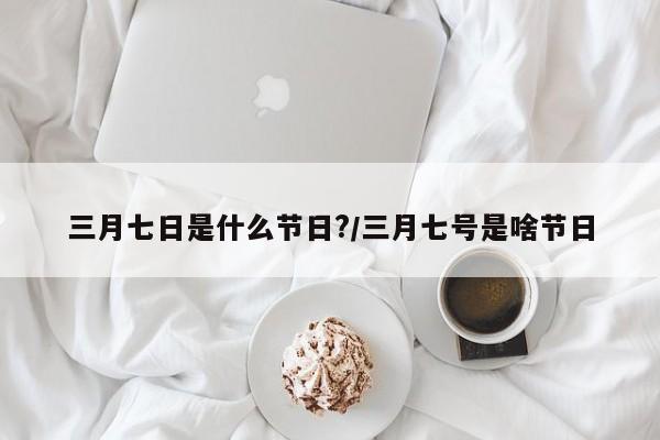 三月七日是什么节日?/三月七号是啥节日