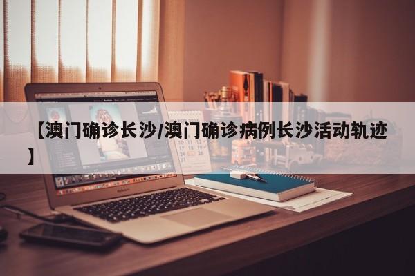 【澳门确诊长沙/澳门确诊病例长沙活动轨迹】
