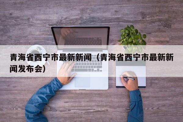 青海省西宁市最新新闻（青海省西宁市最新新闻发布会）