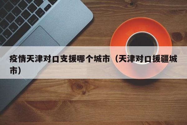疫情天津对口支援哪个城市（天津对口援疆城市）