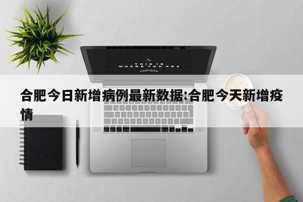 合肥今日新增病例最新数据:合肥今天新增疫情