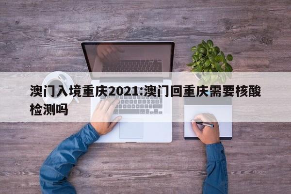 澳门入境重庆2021:澳门回重庆需要核酸检测吗