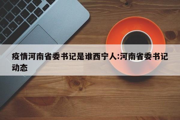 疫情河南省委书记是谁西宁人:河南省委书记动态