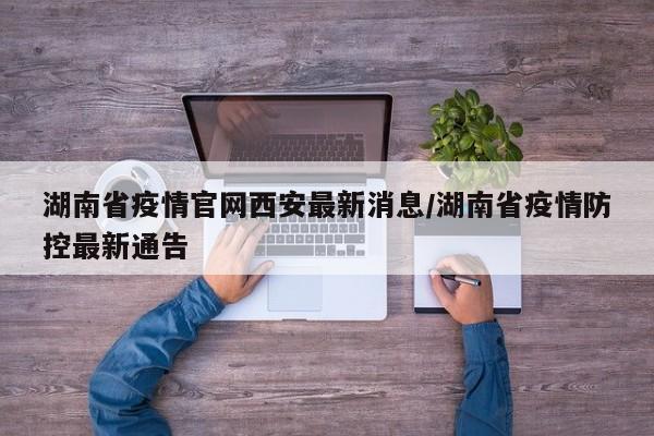 湖南省疫情官网西安最新消息/湖南省疫情防控最新通告