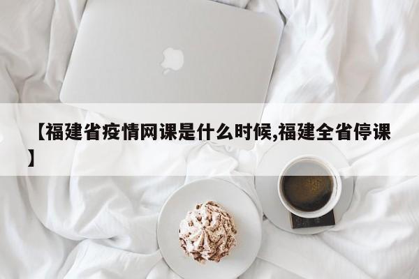 【福建省疫情网课是什么时候,福建全省停课】