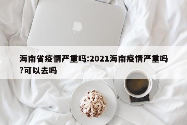 海南省疫情严重吗:2021海南疫情严重吗?可以去吗