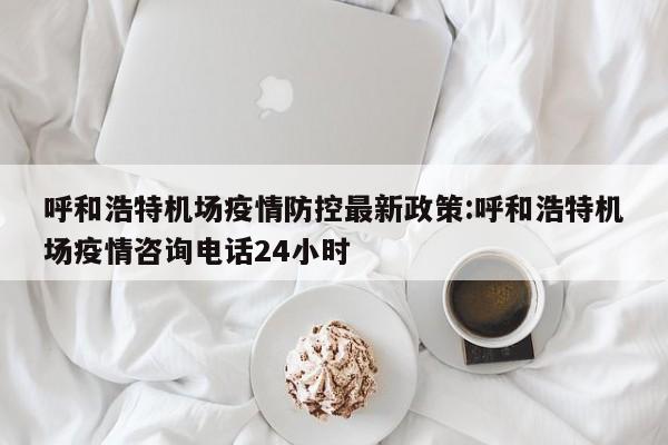呼和浩特机场疫情防控最新政策:呼和浩特机场疫情咨询电话24小时