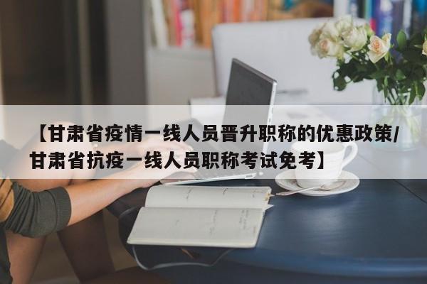 【甘肃省疫情一线人员晋升职称的优惠政策/甘肃省抗疫一线人员职称考试免考】