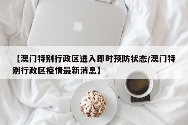 【澳门特别行政区进入即时预防状态/澳门特别行政区疫情最新消息】