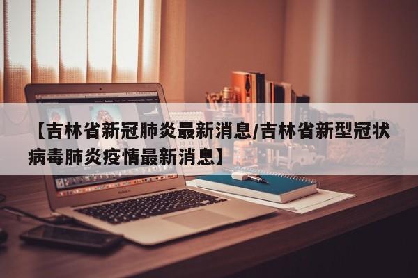 【吉林省新冠肺炎最新消息/吉林省新型冠状病毒肺炎疫情最新消息】