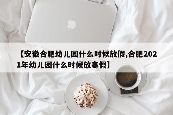 【安徽合肥幼儿园什么时候放假,合肥2021年幼儿园什么时候放寒假】