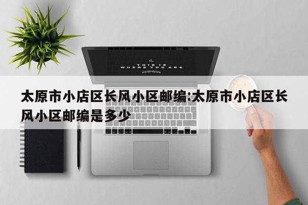 太原市小店区长风小区邮编:太原市小店区长风小区邮编是多少