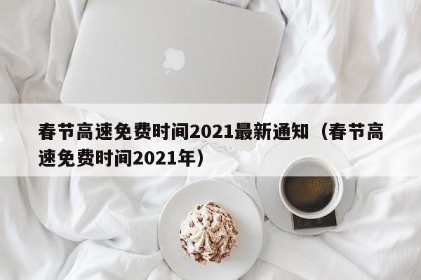 春节高速免费时间2021最新通知（春节高速免费时间2021年）