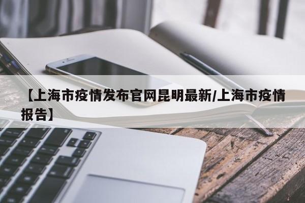 【上海市疫情发布官网昆明最新/上海市疫情报告】