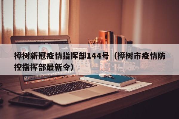 樟树新冠疫情指挥部144号（樟树市疫情防控指挥部最新令）
