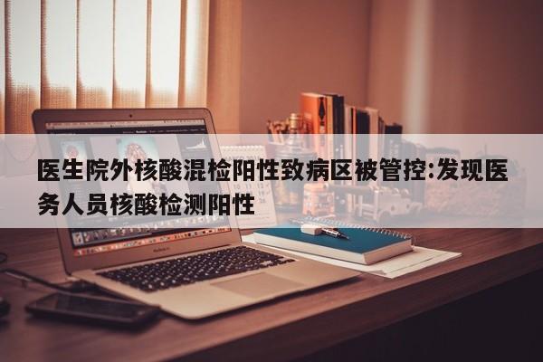医生院外核酸混检阳性致病区被管控:发现医务人员核酸检测阳性